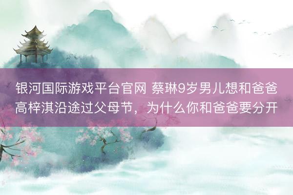 银河国际游戏平台官网 蔡琳9岁男儿想和爸爸高梓淇沿途过父母节，为什么你和爸爸要分开