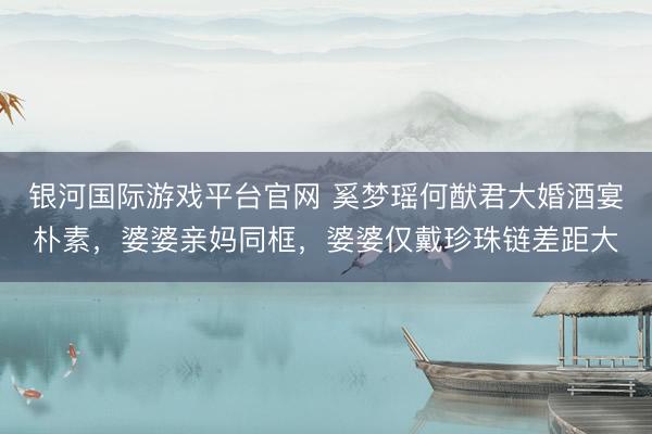 银河国际游戏平台官网 奚梦瑶何猷君大婚酒宴朴素，婆婆亲妈同框，婆婆仅戴珍珠链差距大