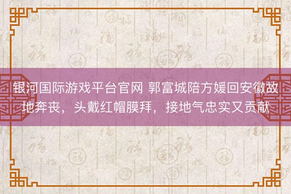 银河国际游戏平台官网 郭富城陪方媛回安徽故地奔丧，头戴红帽膜拜，接地气忠实又贡献