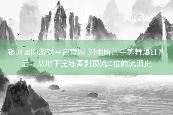 银河国际游戏平台官网 刘雨昕的手势舞爆红背后：从地下室练舞到顶流C位的流泪史