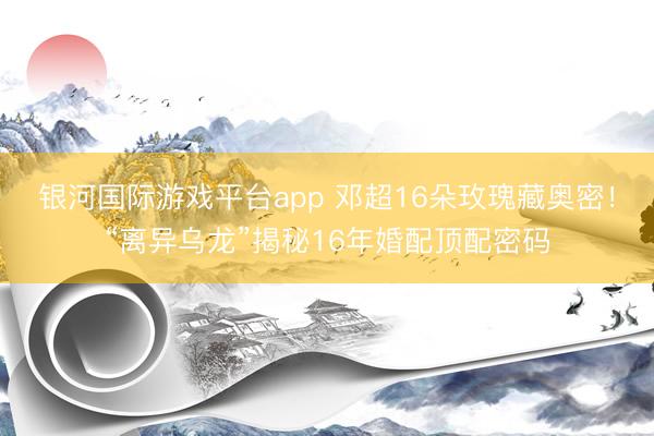 银河国际游戏平台app 邓超16朵玫瑰藏奥密！“离异乌龙”揭秘16年婚配顶配密码
