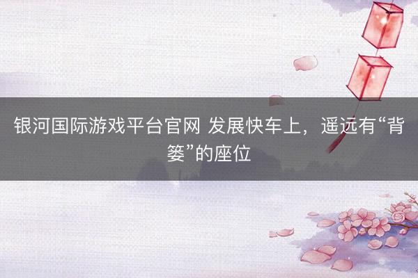 银河国际游戏平台官网 发展快车上,遥远有“背篓”的座位