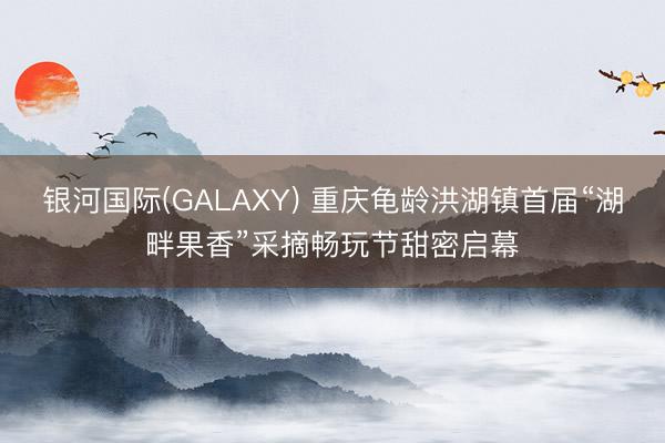银河国际(GALAXY) 重庆龟龄洪湖镇首届“湖畔果香”采摘畅玩节甜密启幕