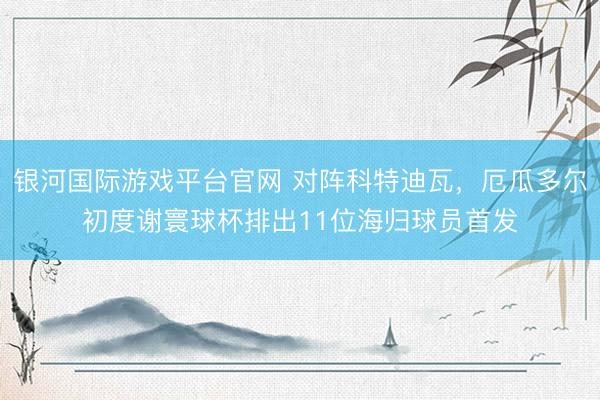 银河国际游戏平台官网 对阵科特迪瓦，厄瓜多尔初度谢寰球杯排出11位海归球员首发