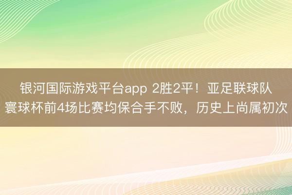 银河国际游戏平台app 2胜2平！亚足联球队寰球杯前4场比赛均保合手不败，历史上尚属初次