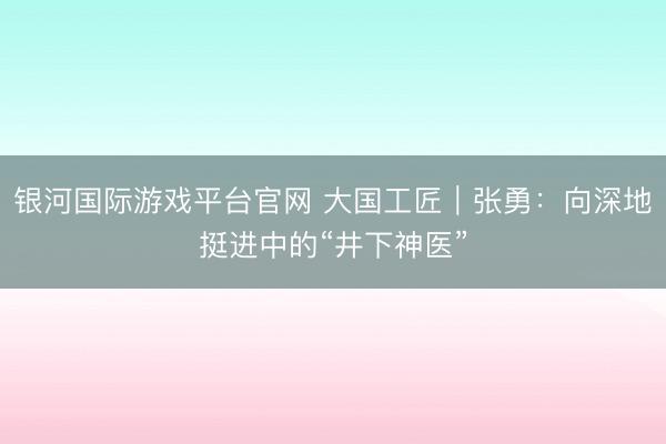 银河国际游戏平台官网 大国工匠｜张勇：向深地挺进中的“井下神医”