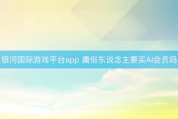 银河国际游戏平台app 庸俗东说念主要买AI会员吗