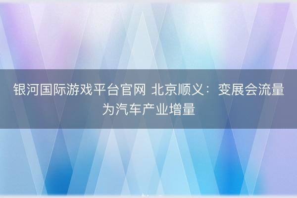银河国际游戏平台官网 北京顺义:变展会流量为汽车产业增量