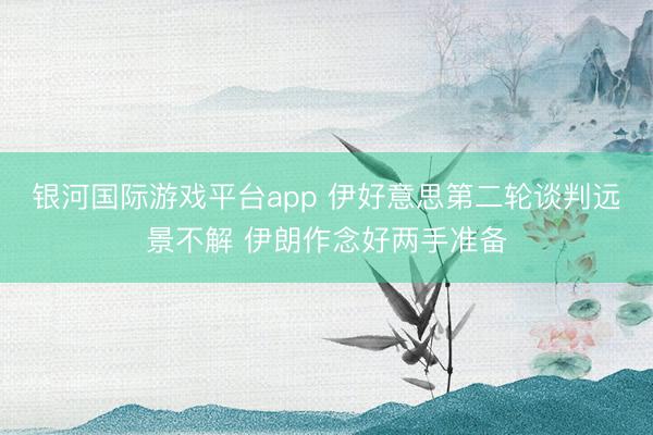 银河国际游戏平台app 伊好意思第二轮谈判远景不解 伊朗作念好两手准备