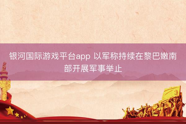 银河国际游戏平台app 以军称持续在黎巴嫩南部开展军事举止