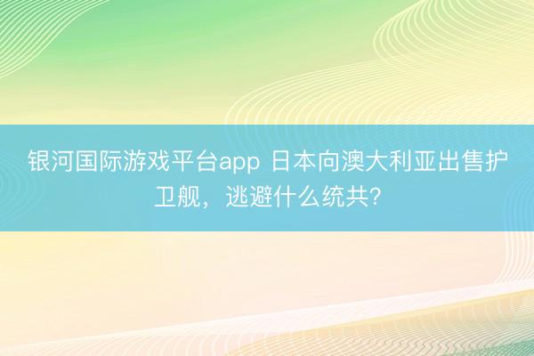 银河国际游戏平台app 日本向澳大利亚出售护卫舰,逃避什么统共?