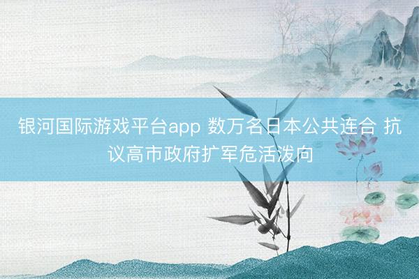 银河国际游戏平台app 数万名日本公共连合 抗议高市政府扩军危活泼向