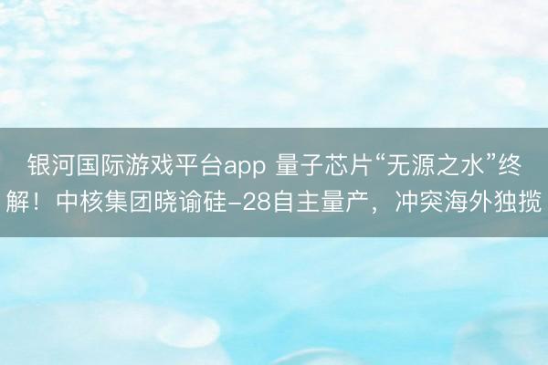 银河国际游戏平台app 量子芯片“无源之水”终解！中核集团晓谕硅-28自主量产，冲突海外独揽