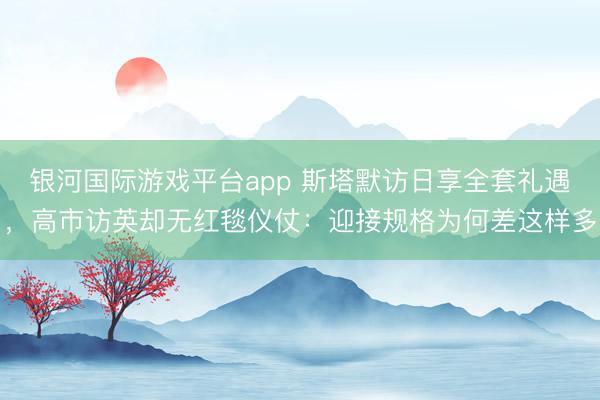 银河国际游戏平台app 斯塔默访日享全套礼遇，高市访英却无红毯仪仗：迎接规格为何差这样多