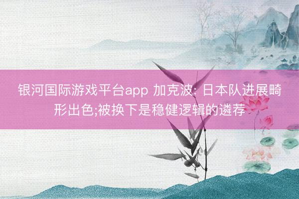银河国际游戏平台app 加克波: 日本队进展畸形出色;被换下是稳健逻辑的遴荐