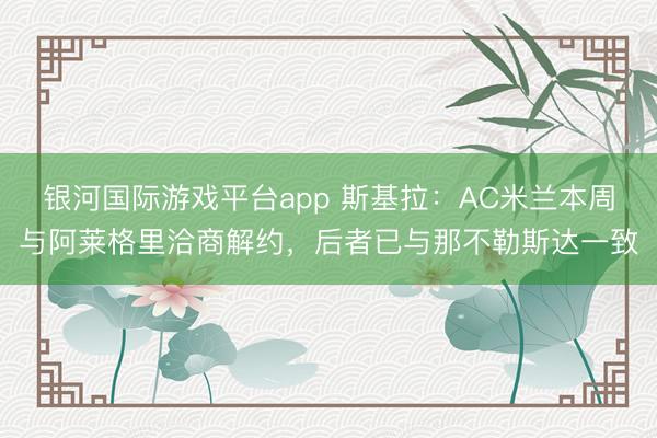 银河国际游戏平台app 斯基拉：AC米兰本周与阿莱格里洽商解约，后者已与那不勒斯达一致
