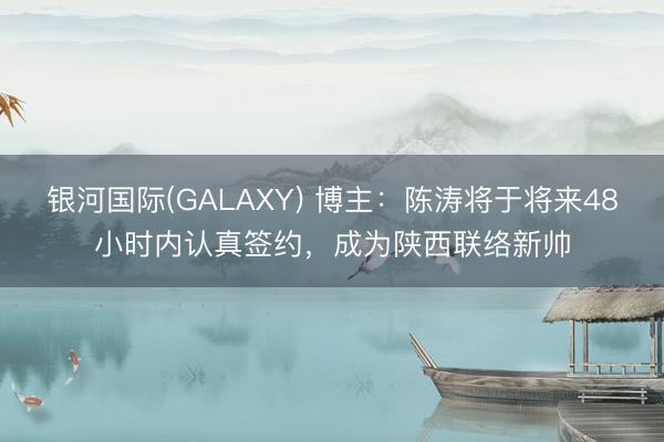 银河国际(GALAXY) 博主：陈涛将于将来48小时内认真签约，成为陕西联络新帅