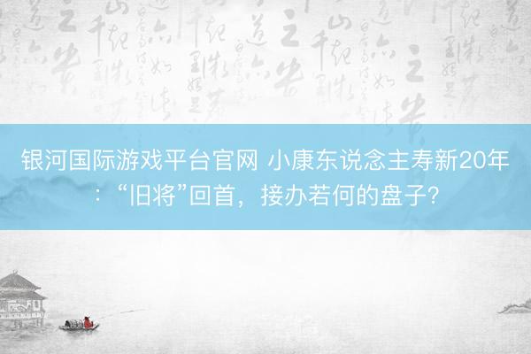 银河国际游戏平台官网 小康东说念主寿新20年：“旧将”回首，接办若何的盘子？