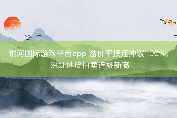银河国际游戏平台app 溢价率接连冲破100%， 深圳地皮拍卖连翻新高