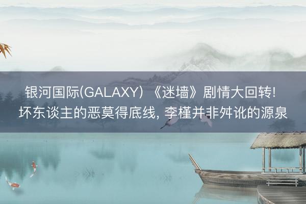 银河国际(GALAXY) 《迷墙》剧情大回转! 坏东谈主的恶莫得底线， 李槿并非舛讹的源泉