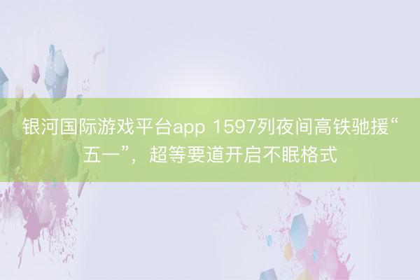 银河国际游戏平台app 1597列夜间高铁驰援“五一”,超等要道开启不眠格式