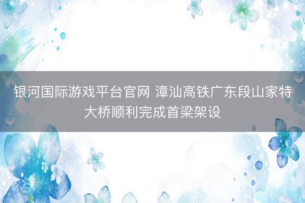 银河国际游戏平台官网 漳汕高铁广东段山家特大桥顺利完成首梁架设