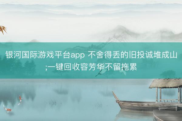 银河国际游戏平台app 不舍得丢的旧投诚堆成山;一键回收容芳华不留拖累