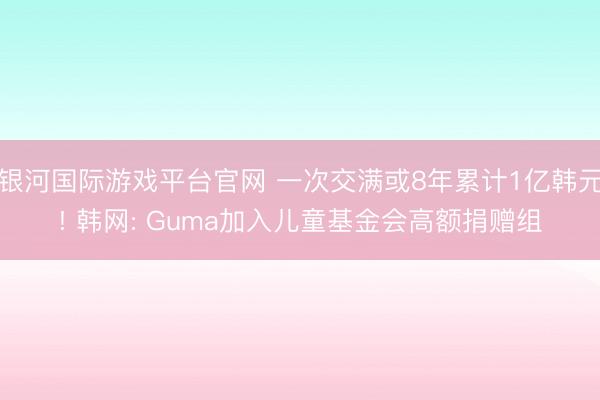 银河国际游戏平台官网 一次交满或8年累计1亿韩元! 韩网: Guma加入儿童基金会高额捐赠组