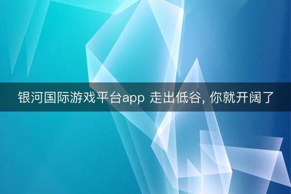 银河国际游戏平台app 走出低谷， 你就开阔了