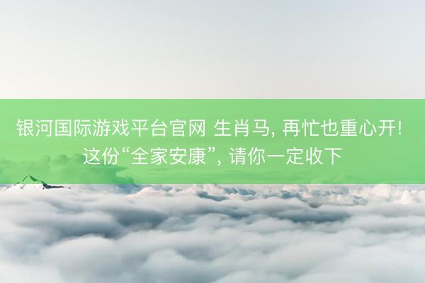 银河国际游戏平台官网 生肖马， 再忙也重心开! 这份“全家安康”， 请你一定收下