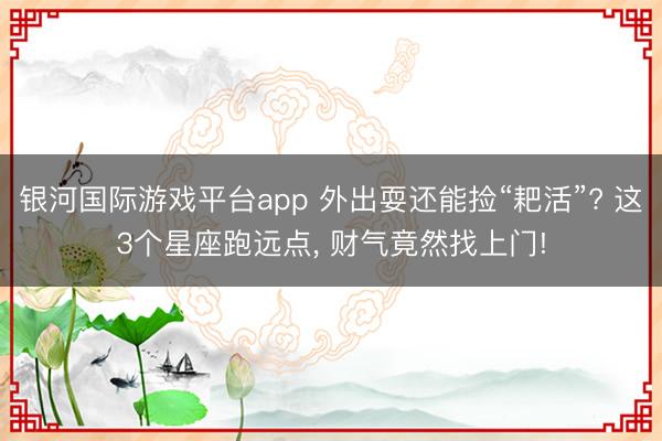 银河国际游戏平台app 外出耍还能捡“耙活”? 这3个星座跑远点， 财气竟然找上门!