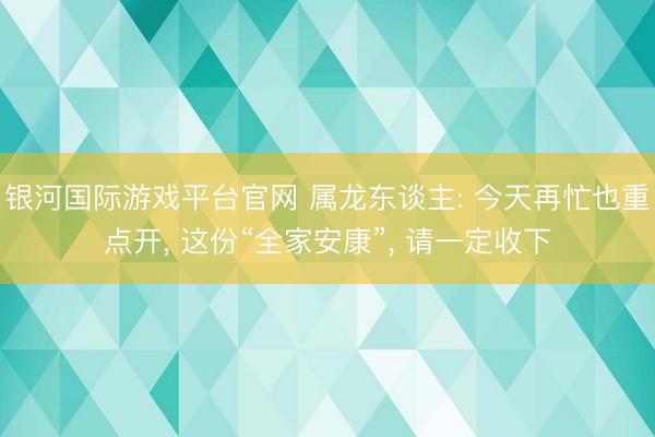 银河国际游戏平台官网 属龙东谈主: 今天再忙也重点开， 这份“全家安康”， 请一定收下