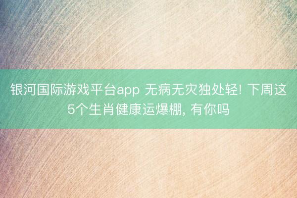 银河国际游戏平台app 无病无灾独处轻! 下周这5个生肖健康运爆棚， 有你吗