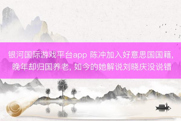 银河国际游戏平台app 陈冲加入好意思国国籍, 晚年却归国养老, 如今的她解说刘晓庆没说错