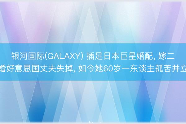 银河国际(GALAXY) 插足日本巨星婚配， 嫁二婚好意思国丈夫失掉， 如今她60岁一东谈主孤苦并立
