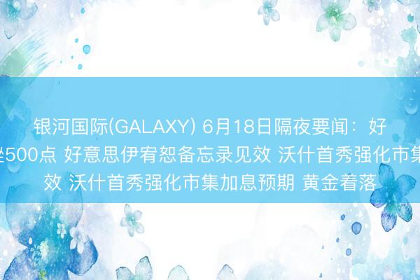 银河国际(GALAXY) 6月18日隔夜要闻：好意思股收跌谈指下挫500点 好意思伊宥恕备忘录见效 沃什首秀强化市集加息预期 黄金着落