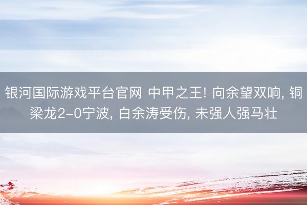 银河国际游戏平台官网 中甲之王! 向余望双响， 铜梁龙2-0宁波， 白余涛受伤， 未强人强马壮