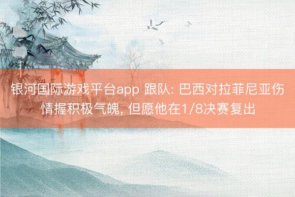 银河国际游戏平台app 跟队: 巴西对拉菲尼亚伤情握积极气魄, 但愿他在1/8决赛复出